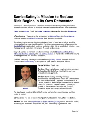 Page 1 of 7
SambaSafety’s Mission to Reduce
Risk Begins in its Own Datacenter
Transcript of a discussion on how a driver risk management software provider protects their
business customers from risk by protecting their own IT assets and workers using Bitdefender.
Listen to the podcast. Find it on iTunes. Download the transcript. Sponsor: Bitdefender.
Dana Gardner: Welcome to the next edition of BriefingsDirect. I’m Dana Gardner,
Principal Analyst at Interarbor Solutions, your host and moderator.
Security and privacy protection increasingly go hand in hand, especially in sensitive
industries like finance and public safety. For driver risk management software provider
SambaSafety protecting their business customers from risk is core to their mission -- and
that begins with protection of their own IT assets and workers.
Stay with us now as we learn how SambaSafety adopted Bitdefender GravityZone
Advanced Business Security and Full Disk Encryption to improve the end-to-end security
of their operations and business processes.
To share their story, please join me in welcoming Randy Whitten, Director of IT and
Operations at SambaSafety in Albuquerque, New Mexico. Welcome, Randy.
Randy Whitten: Thank you.
Gardner: Randy, you have a very interesting company.
Tell us about SambaSafety, how big it is, and your
unique business approach.
Whitten: SambaSafety currently employs
approximately 280 employees across the United States.
We have four locations. Corporate headquarters is in
Denver, Colorado. Albuquerque, New Mexico is another
one of our locations. There’s Rancho Cordova just
outside of Sacramento, California, and Portland,
Oregon is where our transportation division is.
We also have a variety and handful of remote workers from coast to coast and from
border to border.
Gardner: And you are all about making communities safer. Tell us how you do that.
Whitten: We work with departments of motor vehicles (DMVs) across the United States,
monitoring the drivers for companies. We put a partnership together with state
Whitten
 