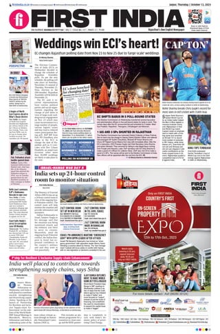 Jaipur, Thursday | October 12, 2023
RNI NUMBER: RAJENG/2019/77764 | VOL 5 | ISSUE NO. 127 | PAGES 12 | `3.00 Rajasthan’s Own English Newspaper
ﬁrstindia.co.in ﬁrstindia.co.in/epapers/jaipur theﬁrstindia theﬁrstindia theﬁrstindia
Scan or click here to
download Apps of First
India news channel
WeddingswinECI’sheart!
EC changes Rajasthan polling date from Nov 23 to Nov 25 due to ‘large-scale’ weddings
Dr Rituraj Sharma
New Delhi/Jaipur
The Election Commis-
sion of India (ECI) on
Wednesday decided to
change the schedule of
Rajasthan Assembly
polls. As per the new
schedule, the polling will
take place on Saturday,
November 25 instead of
Thursday, November 23.
Now, election to the
200-member Rajasthan
Assembly will be held on
November 25.
The EC said it re-
ceived representations
from various political
parties and social organ-
isations regarding the
change of poll dates in
view of large-scale wed-
ding/social engagement
on Nov 23 which may
cause inconvenience to a
large number of people,
various logistic issues
and may lead to reduced
voters participation dur-
ing poll. BJP MP from
Pali, PP Chaudhary also
wrote to the ECI to
change the date of Ra-
jasthan poll as it coin-
cides with Dev Uthani
Ekadashi, an auspicious
occasion when more
than 50,000 weddings
are likely to take place in
the state.
Impact
In the First India edition on OCTOBER
11, 2023, we had already declared
that ECI may revise polling dates to
November 25 or November 27 when
there are no polls in the other states.
EC SHIFTS BABUS IN 5 POLL-BOUND STATES
1 IAS AND 3 SPs SHUNTED IN RAJASTHAN
ISRAEL PM ANNOUNCES WARTIME ‘EMERGENCY
GOVT’ WITH OPPN LEADER AFTER ATTACK
The Election Commission on Wednesday transferred several top police
and administrative ofﬁcers in ﬁve poll-bound states for laxity in work. This
comes days after the EC announced the poll schedule for 5 states -Mad-
hya Pradesh, Rajasthan, Telangana, Chhattisgarh and Mizoram.
The Election Commission has instructed District Collector of Alwar Pukhraj
Sen to hand over the charge to Deputy District Election Ofﬁcer and relieved
Hanumangarh SP Sudhir Chaudhary, Bhiwadi SP Karan Sharma and
Churu SP Rajesh Kumar Meena from duty with immediate effect. After the
EC’s instruction, CEO Praveen Gupta met Chief Secretary Usha Sharma
and action followed. They removed for failing to stop illegal liquor coming
from Punjab and Haryana. Later, DoP secretary met CS Usha Sharma to
make a panel of 3 ofﬁcers for collector Alwar. DGP also met CS to make a
panel of 3 SPs. The names will be sent to the Election Commission of India.
New ofﬁcers will be appointed after the nod from the ECI. P8
Dr Rituraj Sharma & Shivendra Parmar
Israeli PM Benjamin Netanyahu has formed an “emer-
gency government” with opposition leader Benny Gantz
following a surprise attack by Hamas. The “war-manage-
ment” Cabinet will focus solely on conﬂict with Hamas,
with no new legislation or decisions unrelated to the war.
India well placed to contribute towards
strengthening supply chains, says Sitha
First India Bureau
Marrakesh
inance Minis-
ter Nirmala
Sitharaman on
Wednesday said India is
well placed to contribute
towards strengthening
and diversifying supply
chains. Speaking at the
launch of ‘Partnership
for Resilient and Inclu-
sive Supply-chain En-
hancement’ on the side-
lines of the World Bank-
IMFAnnual Meetings in
Marrakech, Morocco,
Sitharaman said India is
undertaking some of the
most robust climate ac-
tions through its Nation-
ally Determined Contri-
butions (NDCs).
This includes an am-
bitious programme for a
transition to clean ener-
gy and the RISE partner-
ship is completely in
sync with India’s do-
mestic policy of priori-
tising Clean Energy.
Nirmala Sitharaman greets Ajay Banga on the sidelines of the
World Bank-IMF Annual Meetings, in Marrakesh on Wednesday.
F
India sets up 24-hour control
room to monitor situation
First India Bureau
New Delhi
The Ministry of External
Affairs (MEA) has set up
a 24-hour control room in
view of the ongoing Isra-
el-Palestine conflict. The
control room will help
monitor the situation and
provide information and
assistance.
Indian Ambassador to
Israel, Sanjeev Singla in
his message said that
the situation was being
monitored closely and
the embassy was there
to serve its citizens.
Meanwhile, amid the
ongoing Israel-Palestine
conflict, the Indian dias-
pora in Israel has ex-
pressed confidence in
the country’s military
and said they want to
live peacefully. P7
ISRAEL-HAMAS WAR DAY 5
24/7 CONTROL ROOM
SET UP IN NEW DELHI
24/7 CONTROL ROOM
IN TEL AVIV, ISRAEL
24/7 CONTROL ROOM
MADE IN RAMALLAH
Dial: 1800118797 (Toll-free)
91-11 23012113 | 91-11-23014104
91-11-23017905 | 91-9968291988
Email: situationroom@mea.gov.in
Dial: 972-35226748
972-543278392
Email: cons1.telaviv@mea.gov.in
Dial: 970-592916418
Email: rep.ramallah@mea.gov.in
CAP‘TON’
Skipper Rohit Sharma’s
fastest World Cup ton
by an Indian batter helped
the Men in Blue register a
massive 8-wicket victory
over Afghanistan in their
2nd World Cup match.
Captain made an emphatic
start to match with a 6-hit-
ting spree and smashed
an 84-ball 131 to record
most number of centuries
in WC history, while Ishan
Kishan (47), Virat Kohli (55
not out) and Shreyas Iyer
(25 not out) chipped in with
useful contributions as the
hosts romped home in 35
overs. Afghanistan posted a
competitive total of 272 for
8 against India. P7
Rohit Sharma breaks Chris Gayle’s record for
most sixes in int’l cricket with 554th max
KOHLI TOPS TENDULKAR
Virat Kohli surpassed
Sachin Tendulkar’s haul of
World Cup runs in his 53rd
innings against Afghanistan
in Delhi on Wednesday.
Rohit Sharma celebrates his century during match against Af in ICC
Cricket WC 2023, at Arun Jaitley Stadium in Delhi on Wednesday.
An Israeli mobile artillery unit ﬁred a shell on Wednesday.
AJAY BANGA OUTLINES
MOVE TO MAKE WORLD
BANK BETTER & BIGGER
World Bank President Ajay
Banga in IMF meeting on
Wednesday outlined a se-
ries of steps that the multi-
lateral agency has initiated
to make it “better” and
more focused on “output”,
instead of just the scale of
ﬁnancing, and underlined
the need for shareholders
to expand the capital base
to make it “bigger”.
India launches ‘Operation
Ajay’ to bring back
citizens from Israel
OCTOBER 30
Date of Issue of
Gazette Notiﬁcation
NOVEMBER 9
Last Date to
Withdraw Names
DECEMBER 3
Date of Counting
of the Votes
NOVEMBER 6
Last Date of Making
Nominations
POLLING ON NOVEMBER 25
RSS chief Mohan Bhagwat
& Kerala Guv Mohammad
Khan launch of “PRITHVI
SOOKTA” written by the
author, Ranga Hari in
New Delhi on Wednesday.
IN BRIEF
6 bogies of North
East Express derail in
Bihar’s Buxar district
New Delhi: Six bogies
of North East Express
derailed near Raghunath-
pur railway station in Bi-
har’s Buxar on Wednes-
day evening. Train, com-
ing from Delhi, was on
its way to Assam when
incident occurred. No
casualties yet, 40 injured.
Delhi court summons
BJP’s Shahnawaz
Hussain in rape case
New Delhi: A Delhi
court on Wednesday
summoned BJP leader
Syed Shahnawaz Hus-
sain on a woman’s
complaint alleging rape
and criminal intimida-
tion. The court directed
former Union minister
to appear on Oct 20.
Court halts Naidu’s
arrest in corruption
case till Monday
Amaravati: The Andhra
Pradesh HC on Wednes-
day directed the CID not
to arrest TDP chief
Chandrababu Naidu till
Monday in the Amara-
vati case. HC also asked
police not to arrest
Naidu in Angallu vio-
lence case till today.
Pak: Pathankot attack
handler gunned down
Sialkot: Jaish-e-Mo-
hammed (JeM) terrorist
Shahid Latif, chief han-
dler of the fidayeen
squad that attacked the
Pathankot airbase in
2016, was on Tuesday
gunned down by uni-
dentified assailants in-
side a mosque in Sialkot
at Pakistan.
PERSPECTIVE P4
P’ship for Resilient & Inclusive Supply-chain Enhancement
 