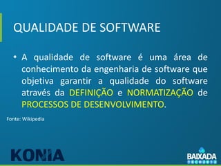 QUALIDADE DE SOFTWARE

  • A qualidade de software é uma área de
    conhecimento da engenharia de software que
    objetiva garantir a qualidade do software
    através da DEFINIÇÃO e NORMATIZAÇÃO de
    PROCESSOS DE DESENVOLVIMENTO.
Fonte: Wikipedia
 