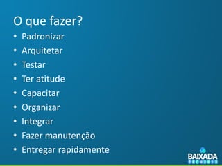 O que fazer?
•   Padronizar
•   Arquitetar
•   Testar
•   Ter atitude
•   Capacitar
•   Organizar
•   Integrar
•   Fazer manutenção
•   Entregar rapidamente
 