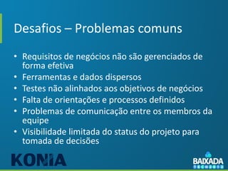 Desafios – Problemas comuns
• Requisitos de negócios não são gerenciados de
  forma efetiva
• Ferramentas e dados dispersos
• Testes não alinhados aos objetivos de negócios
• Falta de orientações e processos definidos
• Problemas de comunicação entre os membros da
  equipe
• Visibilidade limitada do status do projeto para
  tomada de decisões
 