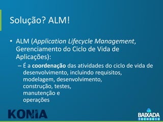 Solução? ALM!

• ALM (Application Lifecycle Management,
  Gerenciamento do Ciclo de Vida de
  Aplicações):
  – É a coordenação das atividades do ciclo de vida de
    desenvolvimento, incluindo requisitos,
    modelagem, desenvolvimento,
    construção, testes,
    manutenção e
    operações
 