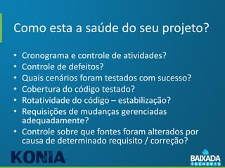Como esta a saúde do seu projeto?
• Cronograma e controle de atividades?
• Controle de defeitos?
• Quais cenários foram testados com sucesso?
• Cobertura do código testado?
• Rotatividade do código – estabilização?
• Requisições de mudanças gerenciadas
  adequadamente?
• Controle sobre que fontes foram alterados por
  causa de determinado requisito / correção?
 
