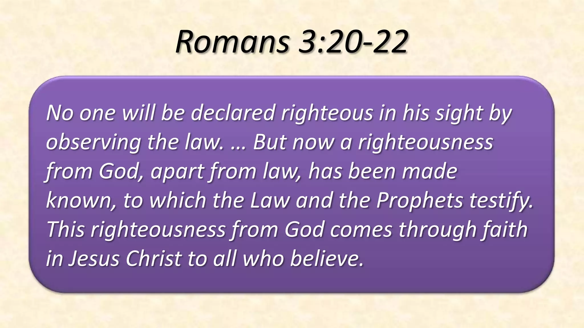 Romans 3:20-22
No one will be declared righteous in his sight by
observing the law. … But now a righteousness
from God, apart from law, has been made
known, to which the Law and the Prophets testify.
This righteousness from God comes through faith
in Jesus Christ to all who believe.
 
