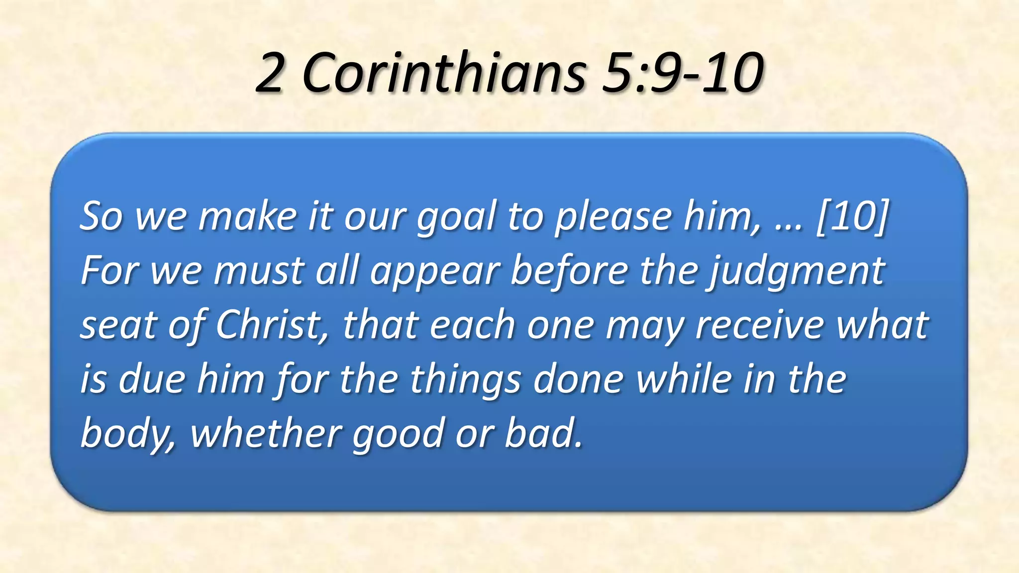 2 Corinthians 5:9-10

So we make it our goal to please him, … [10]
For we must all appear before the judgment
seat of Christ, that each one may receive what
is due him for the things done while in the
body, whether good or bad.
 