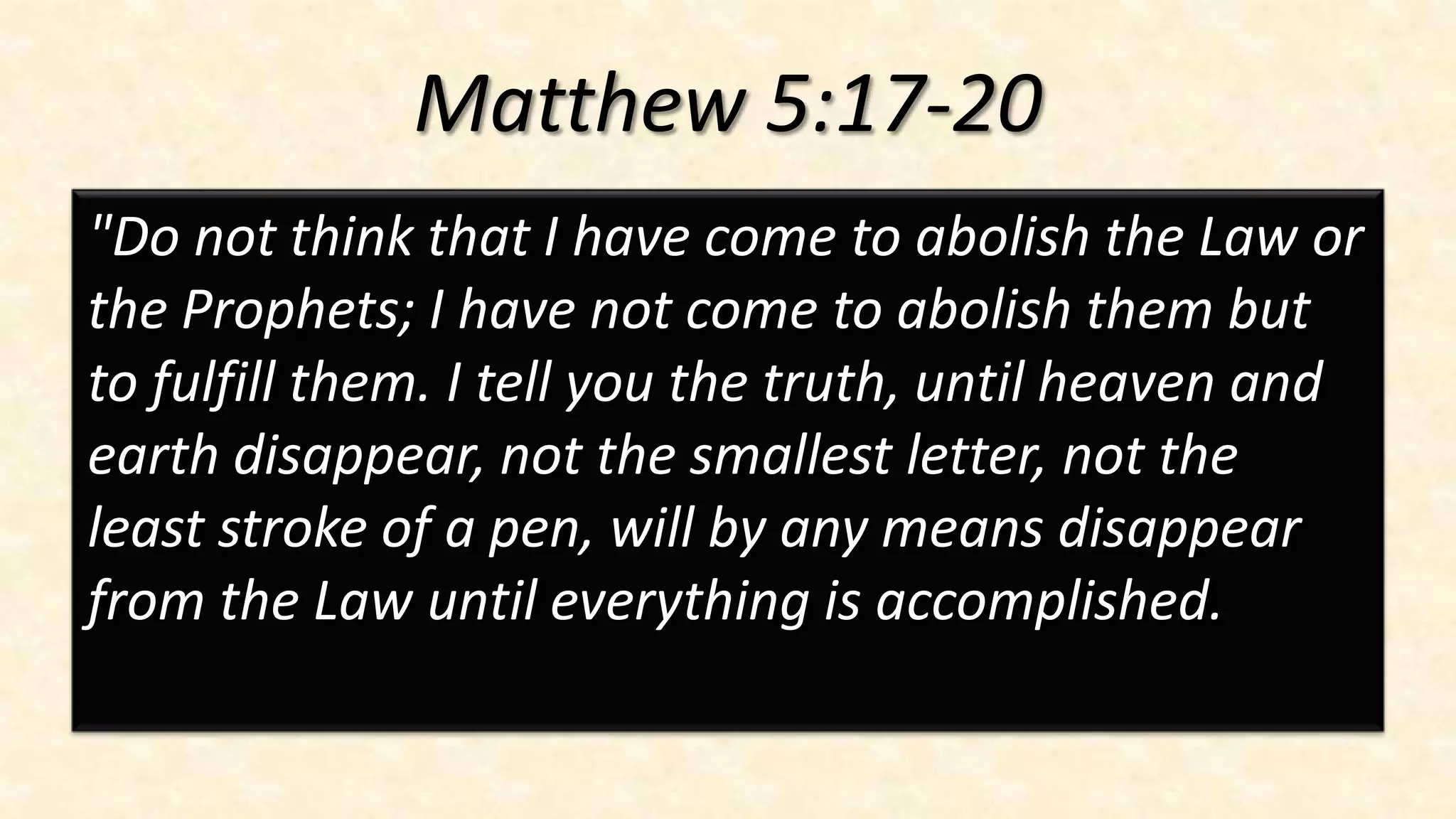 Matthew 5:17-20
"Do not think that I have come to abolish the Law or
the Prophets; I have not come to abolish them but
to fulfill them. I tell you the truth, until heaven and
earth disappear, not the smallest letter, not the
least stroke of a pen, will by any means disappear
from the Law until everything is accomplished.
 