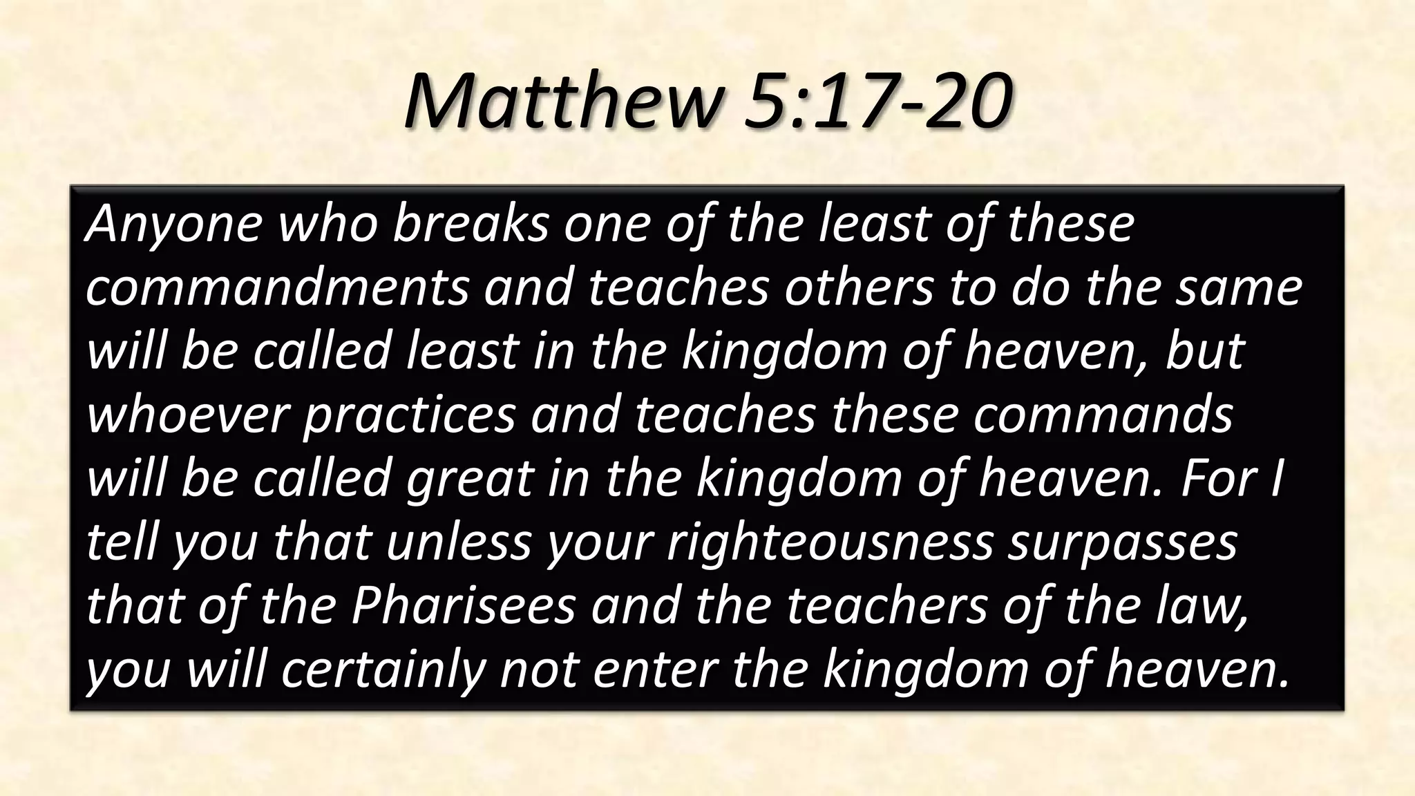 Matthew 5:17-20
Anyone who breaks one of the least of these
commandments and teaches others to do the same
will be called least in the kingdom of heaven, but
whoever practices and teaches these commands
will be called great in the kingdom of heaven. For I
tell you that unless your righteousness surpasses
that of the Pharisees and the teachers of the law,
you will certainly not enter the kingdom of heaven.
 