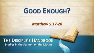 GOOD ENOUGH?
                   Matthew 5:17-20


THE DISCIPLE’S HANDBOOK
Studies in the Sermon on the Mount
 