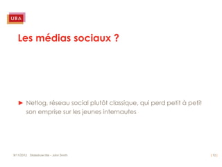 Les médias sociaux ?




   ► Netlog, réseau social plutôt classique, qui perd petit à petit
     son emprise sur les jeunes internautes




9/11/2012 Slideshow title - John Smith                                | 12 |
 