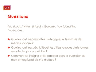 Questions

Facebook, Twitter, Linkedin, Google+, You Tube, Flikr,
Foursquare...


► Quelles sont les possibilités stratégiques et les limites des
  médias sociaux ?
► Quelles sont les spécificités et les utilisations des plateformes
  sociales les plus populaires ?
► Comment les intégrer et les adapter dans le quotidien de
  mon entreprise et de ma marque ?
 