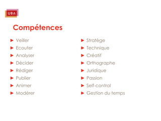 Compétences
► Veiller      ► Stratège
► Ecouter      ► Technique
► Analyser     ► Créatif
► Décider      ► Orthographe
► Rédiger      ► Juridique
► Publier      ► Passion
► Animer       ► Self-control
► Modérer      ► Gestion du temps
 