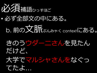 必須補語   ひっすほご

• 必ず全部文の中にある。
b. 前の文脈ぶんみゃく contextにある。

きのうウダーニさんを見たん
だけど、
大学でマルシャさんをなぐっ
てたよ…
 