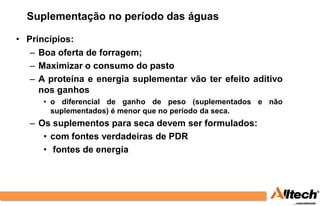 Suplementação no período das águas

• Princípios:
   – Boa oferta de forragem;
   – Maximizar o consumo do pasto
   – A proteína e energia suplementar vão ter efeito aditivo
     nos ganhos
      • o diferencial de ganho de peso (suplementados e não
        suplementados) é menor que no período da seca.
   – Os suplementos para seca devem ser formulados:
      • com fontes verdadeiras de PDR
      • fontes de energia
 