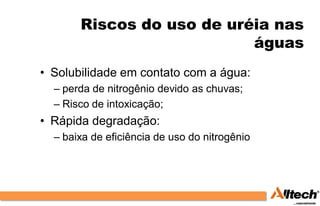 Riscos do uso de uréia nas
                           águas
• Solubilidade em contato com a água:
  – perda de nitrogênio devido as chuvas;
  – Risco de intoxicação;
• Rápida degradação:
  – baixa de eficiência de uso do nitrogênio
 