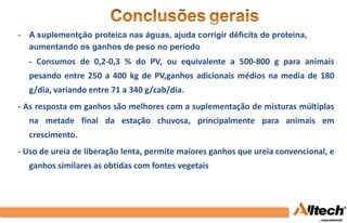 -   A suplementção proteica nas águas, ajuda corrigir déficits de proteína,
    aumentando os ganhos de peso no período
-   - Consumos de 0,2-0,3 % do PV, ou equivalente a 500-800 g para animais
    pesando entre 250 a 400 kg de PV,ganhos adicionais médios na media de 180
    g/dia, variando entre 71 a 340 g/cab/dia.
- As resposta em ganhos são melhores com a suplementação de misturas múltiplas
    na metade final da estação chuvosa, principalmente para animais em
    crescimento.
- Uso de ureia de liberação lenta, permite maiores ganhos que ureia convencional, e
    ganhos similares as obtidas com fontes vegetais
 