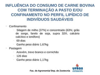 INFLUÊNCIA DO CONSUMO DE CARNE BOVINA
     COM TERMINAÇÃO A PASTO E/OU
   CONFINAMENTO NO PERFIL LIPÍDICO DE
         INDIVÍDUOS SAUDÁVEIS
•
    Confinamento
       -
          Silagem de milho (37%) e concentrado (63%; grão
         de sorgo, farelo de soja, supra 32®, calcário
         calcítico e ionóforo)
       -
          69 dias
       -
          Ganho peso diário 1,67kg
•
    Pastagem
       -
          Azevém, trevo branco e cornichão
       -
          126 dias
       -
          Ganho peso diário 1,17kg


                   Fac. de Agronomia/ Dep. de Zootecnia
 