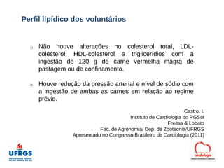 Perfil lipídico dos voluntários


  1)   Não houve alterações no colesterol total, LDL-
       colesterol, HDL-colesterol e triglicerídios com a
       ingestão de 120 g de carne vermelha magra de
       pastagem ou de confinamento.

  2)   Houve redução da pressão arterial e nível de sódio com
       a ingestão de ambas as carnes em relação ao regime
       prévio.
                                                                    Castro, I.
                                          Instituto de Cardiologia do RGSul
                                                            Freitas & Lobato
                             Fac. de Agronomia/ Dep. de Zootecnia/UFRGS
                  Apresentado no Congresso Brasileiro de Cardiologia (2011)
 