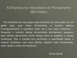 A Empresa na Velocidade do Pensamento
                   (Bill Gates)

  “No momento em que pegou pela primeira vez uma pedra ou um
galho   para   usar   como   ferramenta,    o   homem    alterou
irrevogavelmente o equilíbrio entre ele e seu meio ambiente ...
Enquanto o número destas ferramentas permaneceu pequeno,
seus efeitos demoraram muito tempo para se espalhar e causar
mudanças. Mas a medida que aumentou a quantidade delas, o
mesmo aconteceu com seus efeitos: Quanto mais ferramentas,
mais rápido o ritmo da mudança.”


                                           James Burke
 