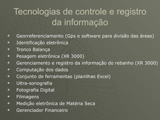Tecnologias de controle e registro
             da informação
u   Georreferenciamento (Gps e software para divisão das áreas)
u   Identificação eletrônica
u   Tronco Balança
u   Pesagem eletrônica (XR 3000)
u   Gerenciamento e registro da informação do rebanho (XR 3000)
u   Computação dos dados
u   Conjunto de ferramentas (planilhas Excel)
u   Ultra-sonografia
u   Fotografia Digital
u   Filmagens
u   Medição eletrônica de Matéria Seca
u   Gerenciador Financeiro
 