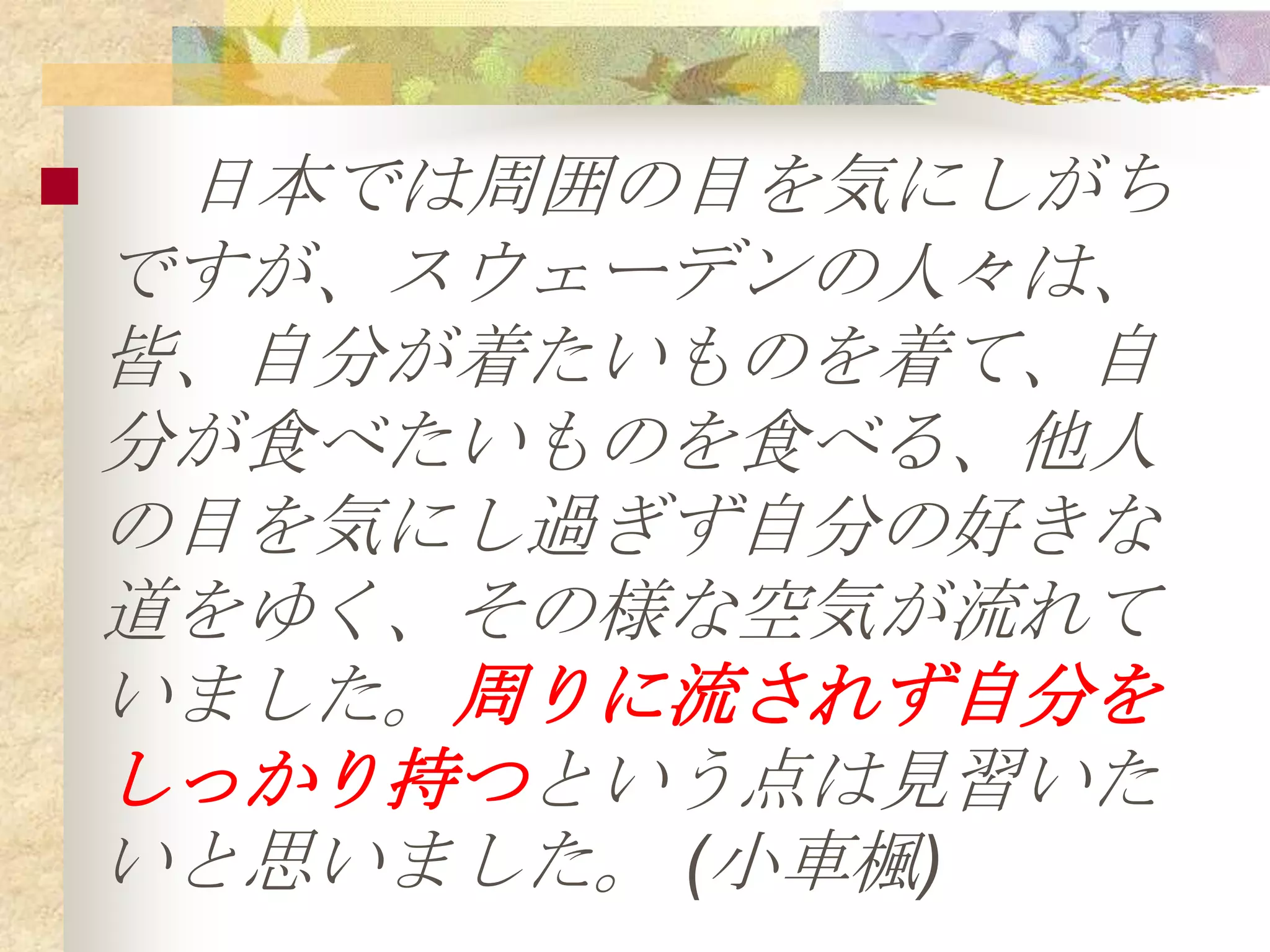     日本では周囲の目を気にしがち
    ですが、スウェーデンの人々は、
    皆、自分が着たいものを着て、自
    分が食べたいものを食べる、他人
    の目を気にし過ぎず自分の好きな
    道をゆく、その様な空気が流れて
    いました。周りに流されず自分を
    しっかり持つという点は見習いた
    いと思いました。 (小車楓)
 