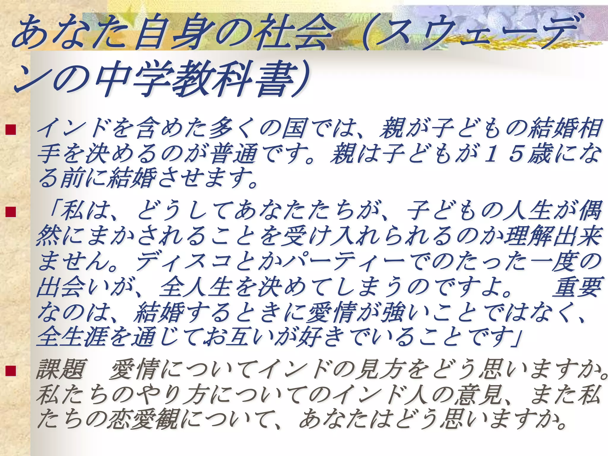 あなた自身の社会（スウェーデ
ンの中学教科書）
   インドを含めた多くの国では、親が子どもの結婚相
    手を決めるのが普通です。親は子どもが１５歳にな
    る前に結婚させます。
   「私は、どうしてあなたたちが、子どもの人生が偶
    然にまかされることを受け入れられるのか理解出来
    ません。ディスコとかパーティーでのたった一度の
    出会いが、全人生を決めてしまうのですよ。 重要
    なのは、結婚するときに愛情が強いことではなく、
    全生涯を通じてお互いが好きでいることです」
   課題 愛情についてインドの見方をどう思いますか。
    私たちのやり方についてのインド人の意見、また私
    たちの恋愛観について、あなたはどう思いますか。
 