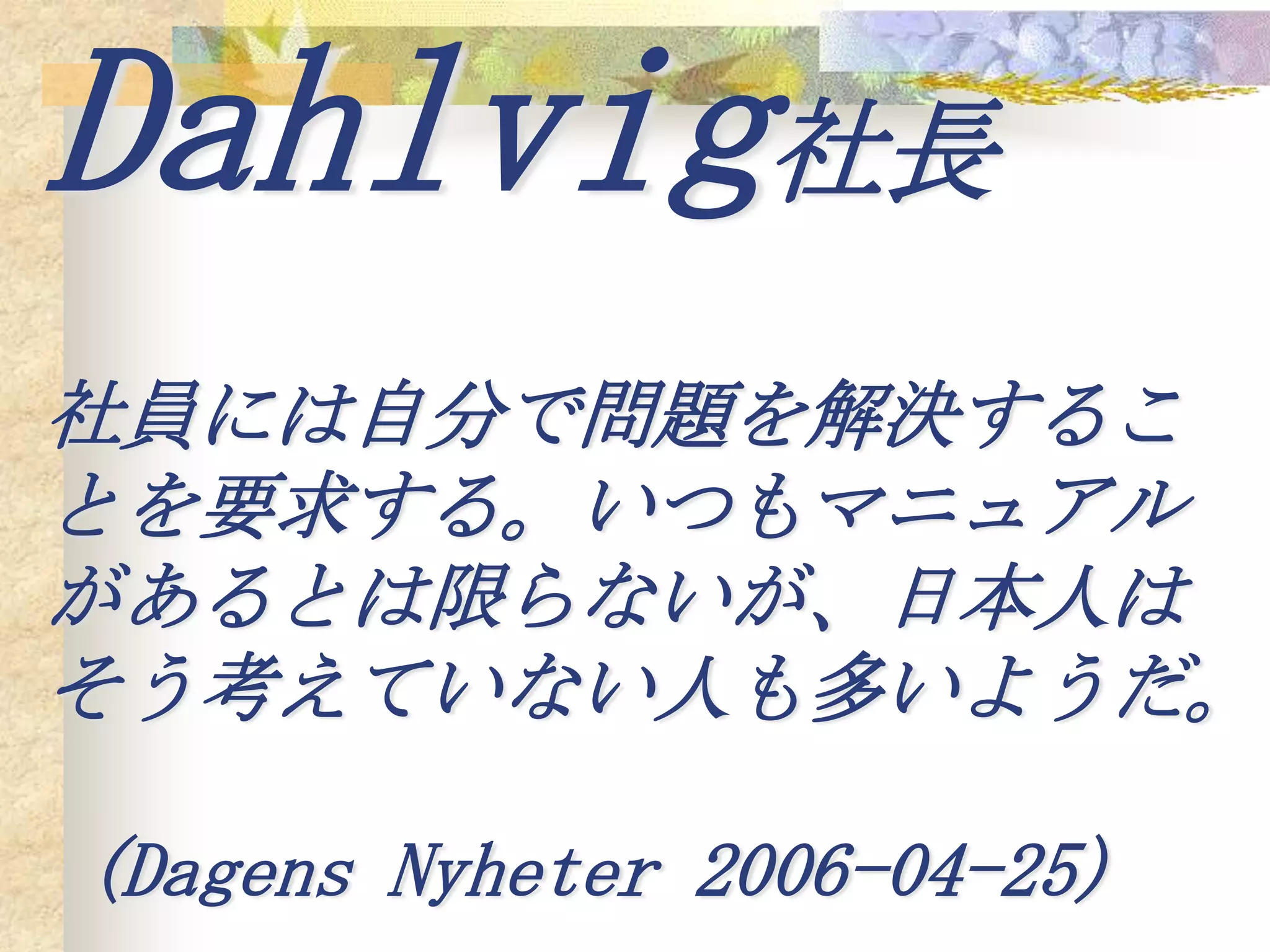 Dahlvig社長
社員には自分で問題を解決するこ
とを要求する。いつもマニュアル
があるとは限らないが、日本人は
そう考えていない人も多いようだ。

(Dagens Nyheter 2006-04-25)
 