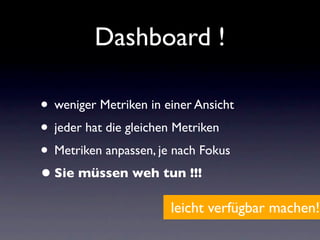 Dashboard !

• weniger Metriken in einer Ansicht
• jeder hat die gleichen Metriken
• Metriken anpassen, je nach Fokus
• Sie müssen weh tun !!!
                       leicht verfügbar machen!
 