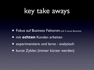 key take aways

• Fokus auf Business Faktoren (z.B. 9 canvas Bereiche)


• mit echten Kunden arbeiten
• experimentiere und lerne - analytisch
• kurze Zyklen (immer kürzer werden)
 