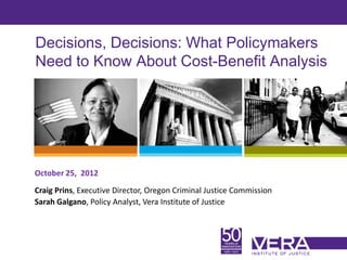 Decisions, Decisions: What Policymakers
Need to Know About Cost-Benefit Analysis




October 25, 2012
Craig Prins, Executive Director, Oregon Criminal Justice Commission
Sarah Galgano, Policy Analyst, Vera Institute of Justice



                                                                      Slide 1
 