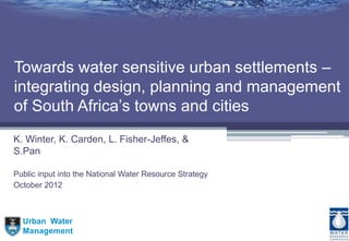 Urban Water
Management
Towards water sensitive urban settlements –
integrating design, planning and management
of South Africa’s towns and cities
K. Winter, K. Carden, L. Fisher-Jeffes, &
S.Pan
Public input into the National Water Resource Strategy
October 2012
 