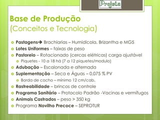 Base de Produção
(Conceitos e Tecnologia)
   Pastagens Brachiarias – Humidicola, Brizantha e MG5
   Lotes Uniformes – faixas de peso
   Pastoreio – Rotacionado (cercas elétricas) carga ajustável
       Piquetes - 10 a 18 há (7 a 12 piquetes/modulo)
   Adubação – Escalonada e alternada
   Suplementação – Seca e Águas – 0,075 % PV
     Borda de cocho – mínimo 12 cm/cab.

   Rastreabilidade – brincos de controle
   Programa Sanitário – Protocolo Padrão -Vacinas e vermífugos
   Animais Castrados – peso > 350 kg
   Programa Novilho Precoce – SEPROTUR
 
