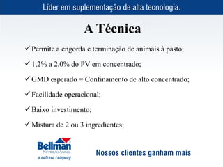 A Técnica
 Permite a engorda e terminação de animais à pasto;

 1,2% a 2,0% do PV em concentrado;

 GMD esperado = Confinamento de alto concentrado;

 Facilidade operacional;

 Baixo investimento;

 Mistura de 2 ou 3 ingredientes;
 