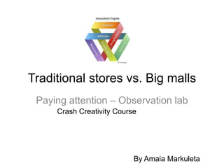 Traditional stores vs. Big malls
 Paying attention – Observation lab
     Crash Creativity Course




                           By Amaia Markuleta
 