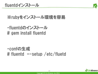 fluentdインストール

※rubyをインストール環境を容易

・fluentdのインストール
# gem install fluentd


・confの生成
# fluentd –-setup /etc/fluetd


                               10
               Copyright © CA ADvance .inc 2012
 