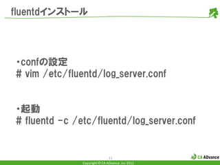 fluentdインストール




・confの設定
# vim /etc/fluentd/log_server.conf


・起動
# fluentd -c /etc/fluentd/log_server.conf


                               11
               Copyright © CA ADvance .inc 2012
 
