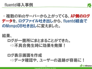 fluentd導入事例

•複数のWebサーバーから上がってくる、AP側のログ
データを、ログファイル吐き出しから、fluentd経由で
のMongoDB吐き出しに変えました。

結果、
 ログが一箇所にまとまることができた。
  ⇨不具合発生時に効果を発揮！

 ログ表示画面を作成
  ⇨データ確認や、ユーザーの追跡が容易に！
                              14
              Copyright © CA ADvance .inc 2012
 