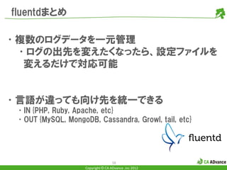 fluentdまとめ

•複数のログデータを一元管理
 •ログの出先を変えたくなったら、設定ファイルを
  変えるだけで対応可能


•言語が違っても向け先を統一できる
 •IN{PHP, Ruby, Apache, etc}
 •OUT{MySQL, MongoDB, Cassandra, Growl, tail, etc}




                                    16
                    Copyright © CA ADvance .inc 2012
 