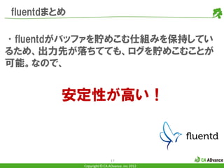 fluentdまとめ

•fluentdがバッファを貯めこむ仕組みを保持してい
るため、出力先が落ちてても、ログを貯めこむことが
可能。なので、


         安定性が高い！



                             17
             Copyright © CA ADvance .inc 2012
 