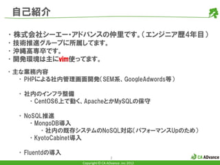 自己紹介

•株式会社シーエー・アドバンスの仲里です。（エンジニア歴4年目）
•技術推進グループに所属してます。
•沖縄高専卒です。
•開発環境は主にvim使ってます。
•主な業務内容
  • PHPによる社内管理画面開発（SEM系、GoogleAdwords等）

  • 社内のインフラ整備
     •CentOS6上で動く、ApacheとかMySQLの保守

  • NoSQL推進
     •MongoDB導入
        •社内の既存システムのNoSQL対応（パフォーマンスUpのため）
     •KyotoCabinet導入

  • Fluentdの導入
                                  2
                 Copyright © CA ADvance .inc 2012
 