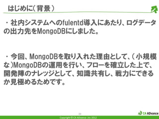 はじめに（背景）

•社内システムへのfulentd導入にあたり、ログデータ
の出力先をMongoDBにしました。


•今回、MongoDBを取り入れた理由として、（小規模
な）MongoDBの運用を行い、フローを確立した上で、
開発陣のナレッジとして、知識共有し、戦力にできる
か見極めるためです。



                           20
           Copyright © CA ADvance .inc 2012
 