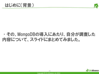 はじめに（背景）




•その、MongoDBの導入にあたり、自分が調査した
内容について、スライドにまとめてみました。




                           21
           Copyright © CA ADvance .inc 2012
 