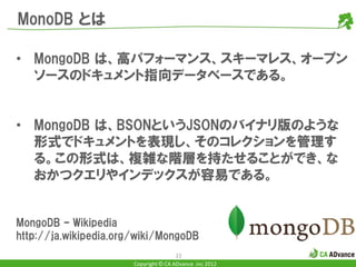 MonoDB とは

• MongoDB は、高パフォーマンス、スキーマレス、オープン
  ソースのドキュメント指向データベースである。


• MongoDB は、BSONというJSONのバイナリ版のような
  形式でドキュメントを表現し、そのコレクションを管理す
  る。この形式は、複雑な階層を持たせることができ、な
  おかつクエリやインデックスが容易である。


MongoDB – Wikipedia
http://ja.wikipedia.org/wiki/MongoDB
                                       22
                       Copyright © CA ADvance .inc 2012
 