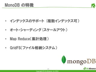 MonoDB の特徴


• インデックスのサポート (複数インデックス可）

• オート・シャーディング(スケールアウト）

• Map Reduce（集計処理）

• GridFS（ファイル格納システム）




                             24
             Copyright © CA ADvance .inc 2012
 