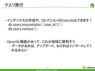 クエリ発行


•インデックスの作成や、コレクションのtruncateもできます！
 db.users.ensureIndex({user_id:1});
 db.users.remove();


•Upsertと機能があって、これが地味に便利そう
  •データがあれば、アップデート、なければインサートしてく
   れるみたい



                            29
            Copyright © CA ADvance .inc 2012
 