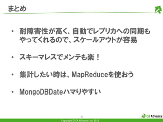 まとめ


• 耐障害性が高く、自動でレプリカへの同期も
  やってくれるので、スケールアウトが容易

• スキーマレスでメンテも楽！

• 集計したい時は、MapReduceを使おう

• MongoDBDateハマりやすい


                          34
          Copyright © CA ADvance .inc 2012
 
