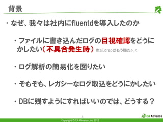 背景

•なぜ、我々は社内にｆluentdを導入したのか

 •ファイルに書き込んだログの目視確認をどうに
  かしたい（不具合発生時） #tail,grepはもう嫌だ>_<

 •ログ解析の簡易化を図りたい

 •そもそも、レガシーなログ取込をどうにかしたい

 •DBに残すようにすればいいのでは、どうする？
                             5
            Copyright © CA ADvance .inc 2012
 