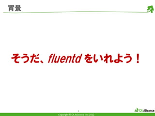 背景




そうだ、fluentd をいれよう！



                       6
      Copyright © CA ADvance .inc 2012
 