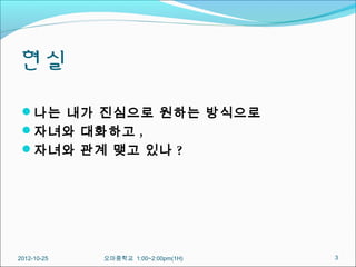 현실
 나는 내가 진심으로 원하는 방식으로
 자녀와 대화하고 ,
 자녀와 관계 맺고 있나 ?




2012-10-25   오마중학교 1:00~2:00pm(1H)   3
 