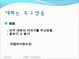 대화는 주고받음
  對話

    : 마주 대하여 이야기를 주고받음 .
    : 말하기 & 듣기


    _ 국립국어원사전



2012-10-25   오마중학교 1:00~2:00pm(1H)   6
 