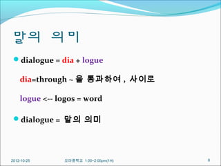 말의 의미
 dialogue = dia + logue

    dia=through ~ 을 통과하여 , 사이로

    logue <-- logos = word

 dialogue = 말의 의미




2012-10-25     오마중학교 1:00~2:00pm(1H)   8
 